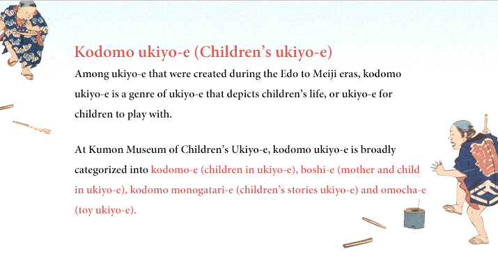 Kodomo ukiyo-e (Children’s ukiyo-e) Among ukiyo-e that were created during the Edo to Meiji eras, kodomo ukiyo-e is a genre of ukiyo-e that depicts children’s life, or ukiyo-e for children to play with. At Kumon Museum of Children’s Ukiyo-e, kodomo ukiyo-e is broadly categorized into kodomo-e (children in ukiyo-e), boshi-e (mother and child in ukiyo-e), kodomo monogatari-e (children’s stories ukiyo-e) and omocha-e (toy ukiyo-e).